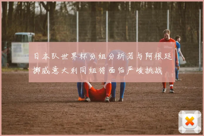 日本队世界杯分组分析若与阿根廷挪威意大利同组将面临严峻挑战