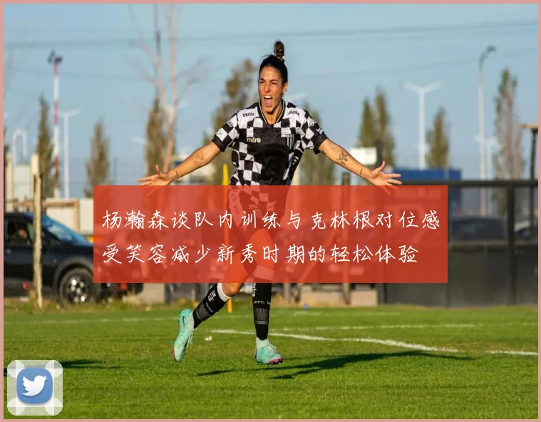 杨瀚森谈队内训练与克林根对位感受笑容减少新秀时期的轻松体验