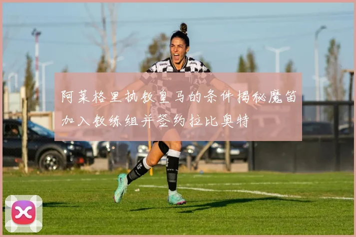 阿莱格里执教皇马的条件揭秘魔笛加入教练组并签约拉比奥特