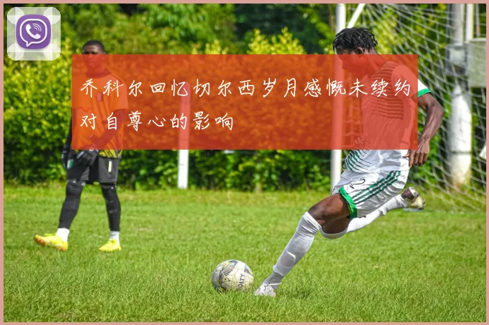 乔科尔回忆切尔西岁月感慨未续约对自尊心的影响