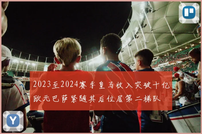 2023至2024赛季皇马收入突破十亿欧元巴萨紧随其后位居第二梯队