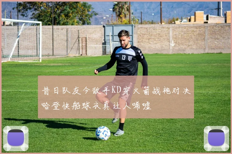 昔日队友今敌手KD穿火箭战袍对决哈登快船球衣真让人唏嘘