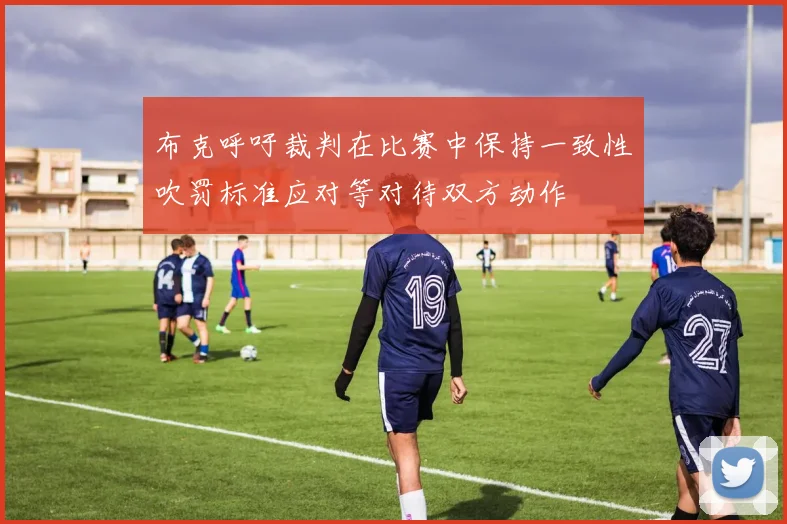 布克呼吁裁判在比赛中保持一致性吹罚标准应对等对待双方动作