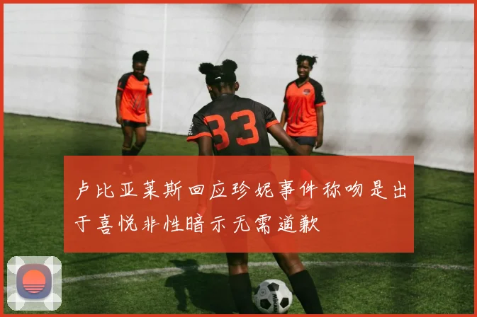 卢比亚莱斯回应珍妮事件称吻是出于喜悦非性暗示无需道歉