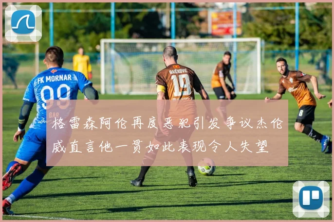 格雷森阿伦再度恶犯引发争议杰伦威直言他一贯如此表现令人失望