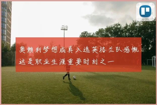 奥赖利梦想成真入选英格兰队感慨这是职业生涯重要时刻之一