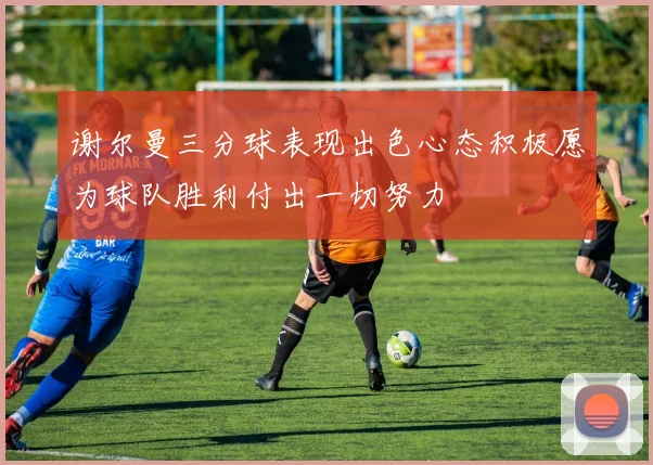 谢尔曼三分球表现出色心态积极愿为球队胜利付出一切努力
