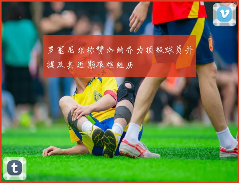 罗塞尼尔称赞加纳乔为顶级球员并提及其近期艰难经历