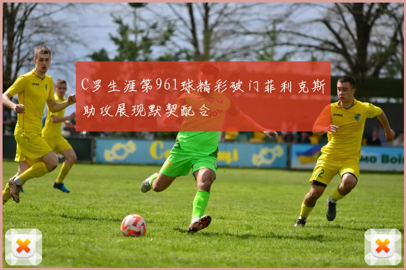 C罗生涯第961球精彩破门菲利克斯助攻展现默契配合