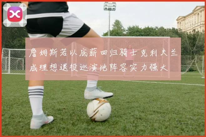 詹姆斯若以底薪回归骑士克利夫兰成理想退役巡演地阵容实力强大