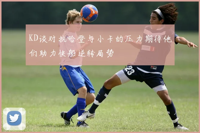 KD谈对抗哈登与小卡的压力期待他们助力快船逆转局势