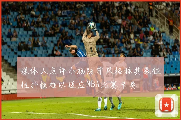 媒体人点评小杨防守风格称其象征性扑救难以适应NBA比赛节奏