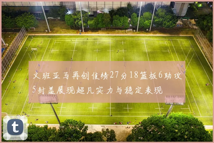 文班亚马再创佳绩27分18篮板6助攻5封盖展现超凡实力与稳定表现