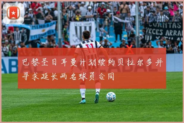 巴黎圣日耳曼计划续约贝拉尔多并寻求延长两名球员合同