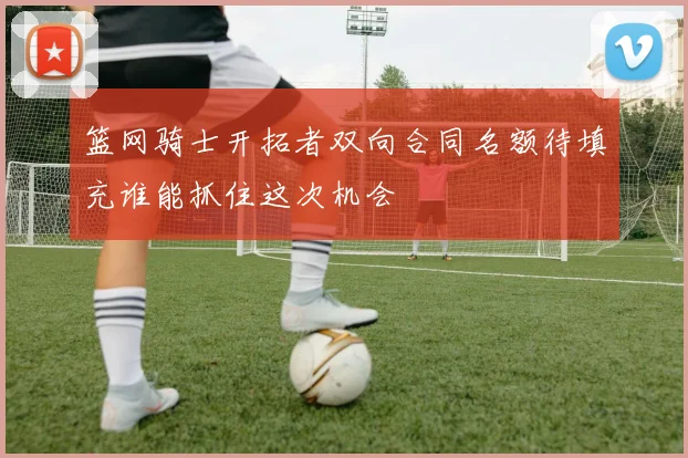 篮网骑士开拓者双向合同名额待填充谁能抓住这次机会