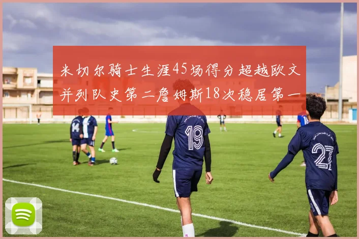米切尔骑士生涯45场得分超越欧文并列队史第二詹姆斯18次稳居第一