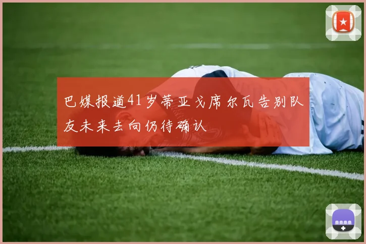 巴媒报道41岁蒂亚戈席尔瓦告别队友未来去向仍待确认