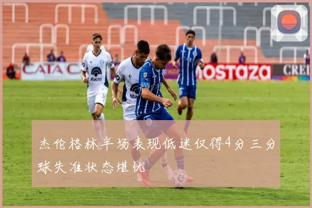 杰伦格林半场表现低迷仅得4分三分球失准状态堪忧