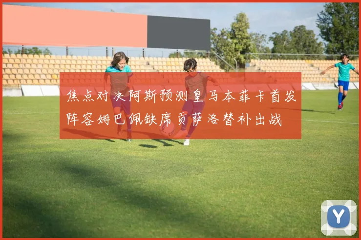 焦点对决阿斯预测皇马本菲卡首发阵容姆巴佩缺席贡萨洛替补出战
