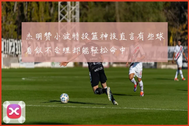 杰明赞小波特投篮神技直言有些球看似不合理却能轻松命中