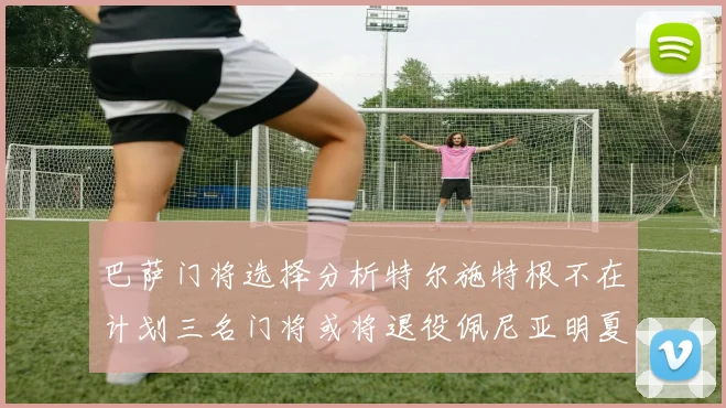 巴萨门将选择分析特尔施特根不在计划三名门将或将退役佩尼亚明夏回归展望