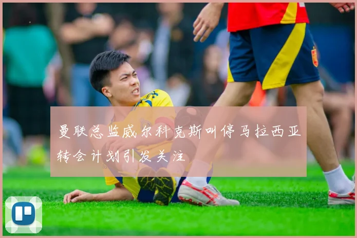 曼联总监威尔科克斯叫停马拉西亚转会计划引发关注