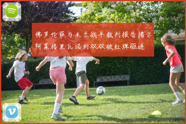 佛罗伦萨与米兰战平裁判报告揭示阿莱格里瓦诺利双双被红牌驱逐