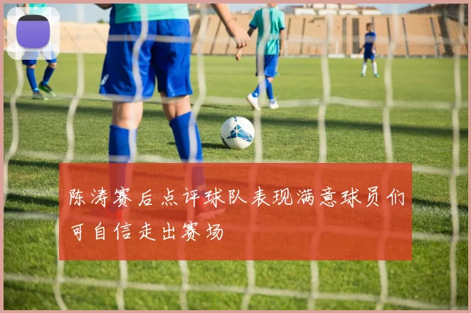 陈涛赛后点评球队表现满意球员们可自信走出赛场