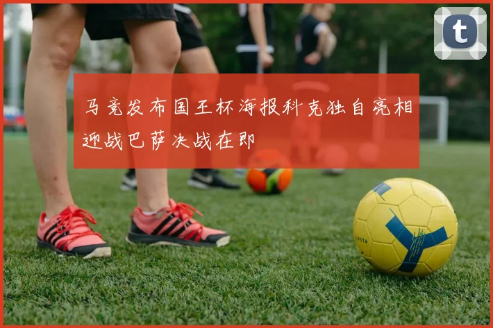 马竞发布国王杯海报科克独自亮相迎战巴萨决战在即