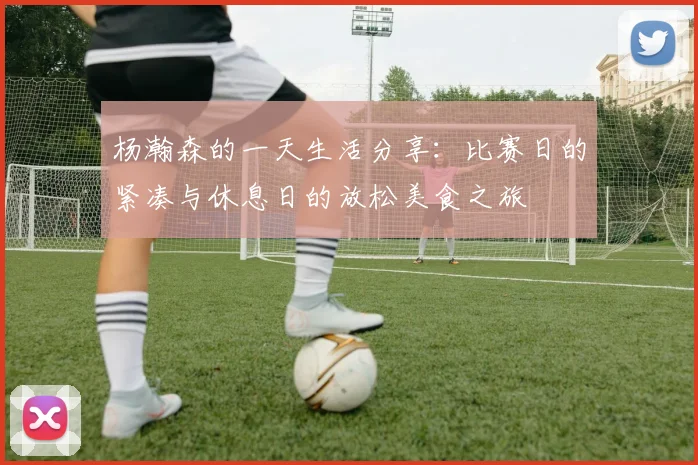 杨瀚森的一天生活分享：比赛日的紧凑与休息日的放松美食之旅