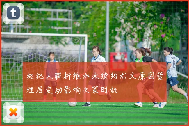 经纪人解析维加未续约尤文原因管理层变动影响决策时机