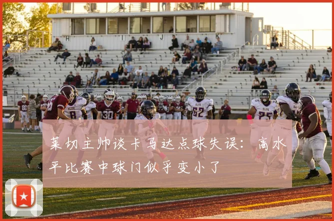 莱切主帅谈卡马达点球失误：高水平比赛中球门似乎变小了