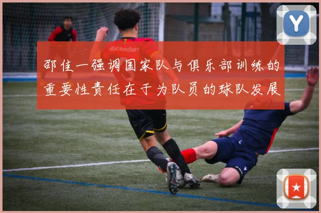 邵佳一强调国家队与俱乐部训练的重要性责任在于为队员的球队发展贡献力量