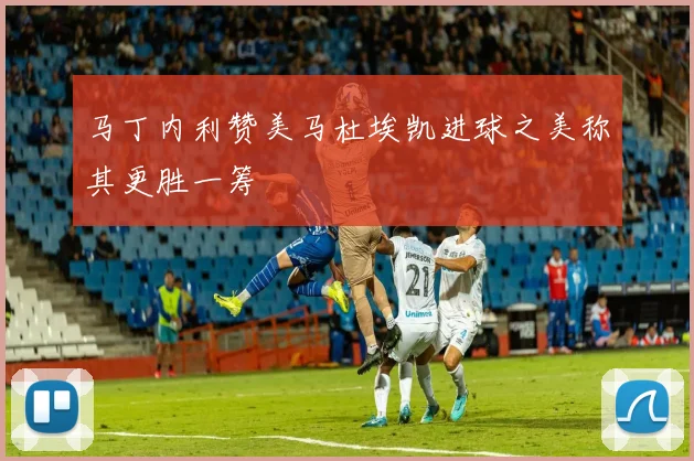 马丁内利赞美马杜埃凯进球之美称其更胜一筹