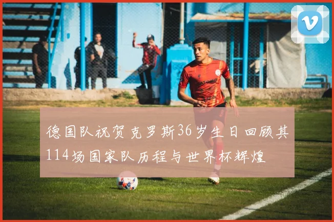德国队祝贺克罗斯36岁生日回顾其114场国家队历程与世界杯辉煌
