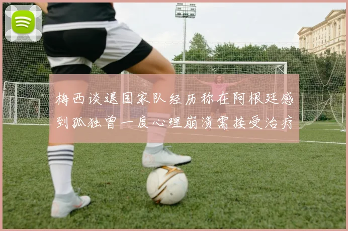 梅西谈退国家队经历称在阿根廷感到孤独曾一度心理崩溃需接受治疗