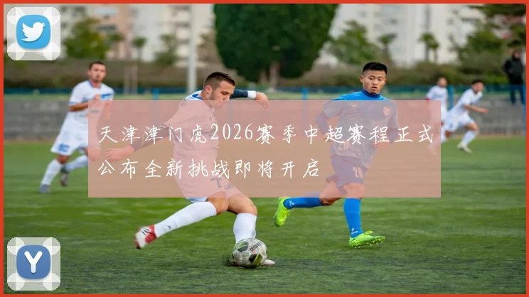 天津津门虎2026赛季中超赛程正式公布全新挑战即将开启