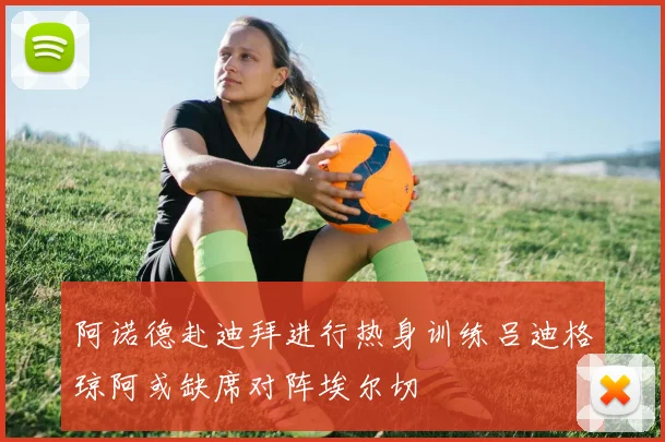 阿诺德赴迪拜进行热身训练吕迪格琼阿或缺席对阵埃尔切