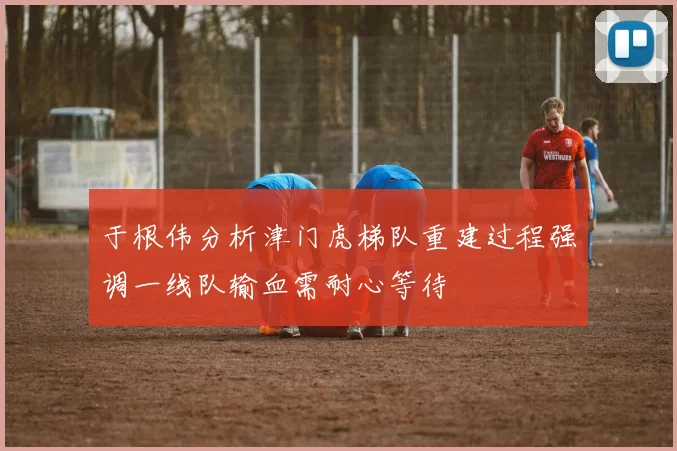 于根伟分析津门虎梯队重建过程强调一线队输血需耐心等待