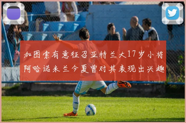 加图索有意征召亚特兰大17岁小将阿哈诺米兰今夏曾对其表现出兴趣