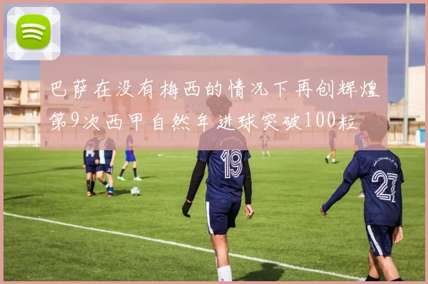 巴萨在没有梅西的情况下再创辉煌第9次西甲自然年进球突破100粒